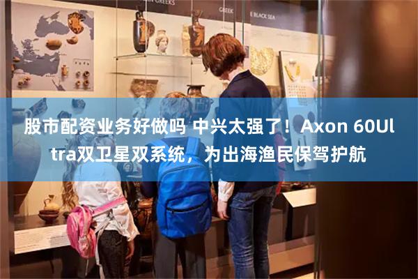 股市配资业务好做吗 中兴太强了！Axon 60Ultra双卫星双系统，为出海渔民保驾护航