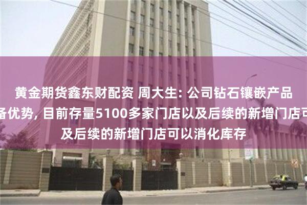 黄金期货鑫东财配资 周大生: 公司钻石镶嵌产品在行业中具备优势, 目前存量5100多家门店以及后续的新增门店可以消化库存