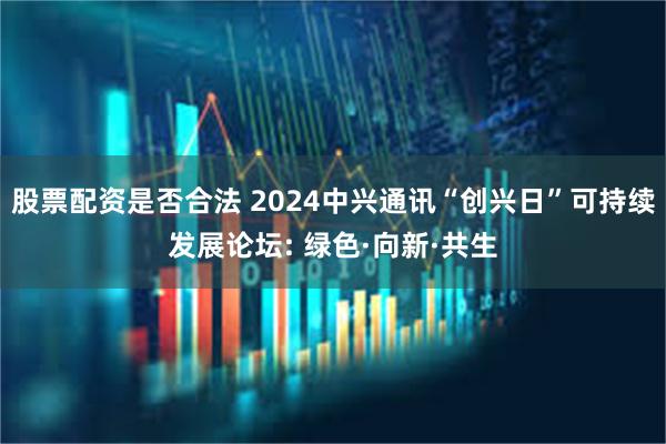 股票配资是否合法 2024中兴通讯“创兴日”可持续发展论坛: 绿色·向新·共生