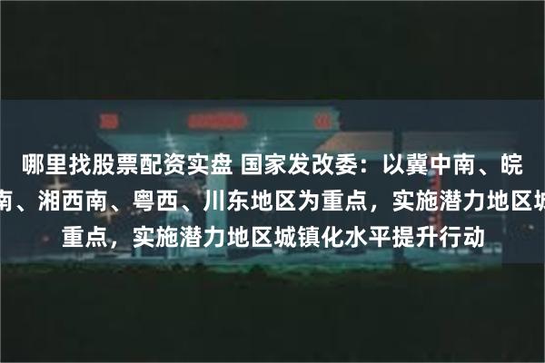 哪里找股票配资实盘 国家发改委：以冀中南、皖北、鲁西南、豫东南、湘西南、粤西、川东地区为重点，实施潜力地区城镇化水平提升行动