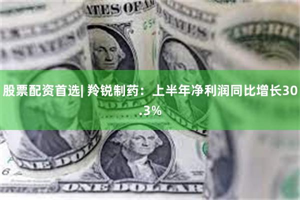 股票配资首选| 羚锐制药：上半年净利润同比增长30.3%