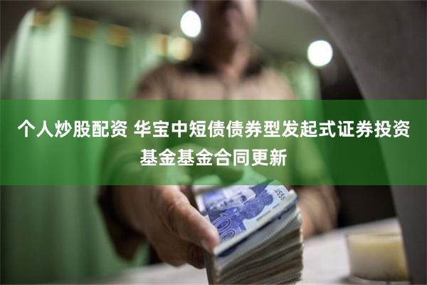 个人炒股配资 华宝中短债债券型发起式证券投资基金基金合同更新